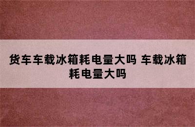 货车车载冰箱耗电量大吗 车载冰箱耗电量大吗